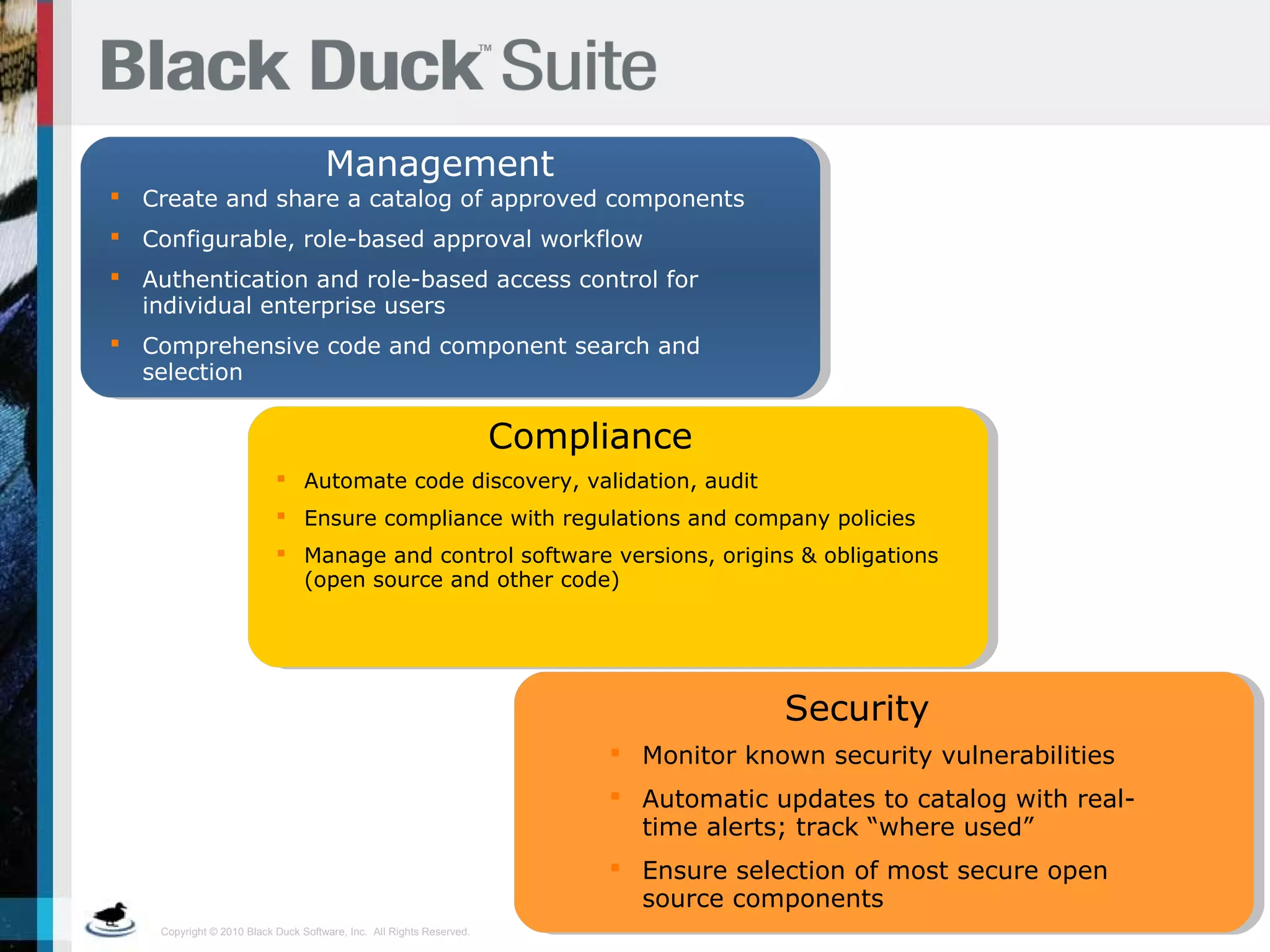Copyright © 2010 Black Duck Software, Inc. All Rights Reserved.
Management
 Create and share a catalog of approved components
 Configurable, role-based approval workflow
 Authentication and role-based access control for
individual enterprise users
 Comprehensive code and component search and
selection
Compliance
 Automate code discovery, validation, audit
 Ensure compliance with regulations and company policies
 Manage and control software versions, origins & obligations
(open source and other code)
 Monitor known security vulnerabilities
 Automatic updates to catalog with real-
time alerts; track “where used”
 Ensure selection of most secure open
source components
Security
 
