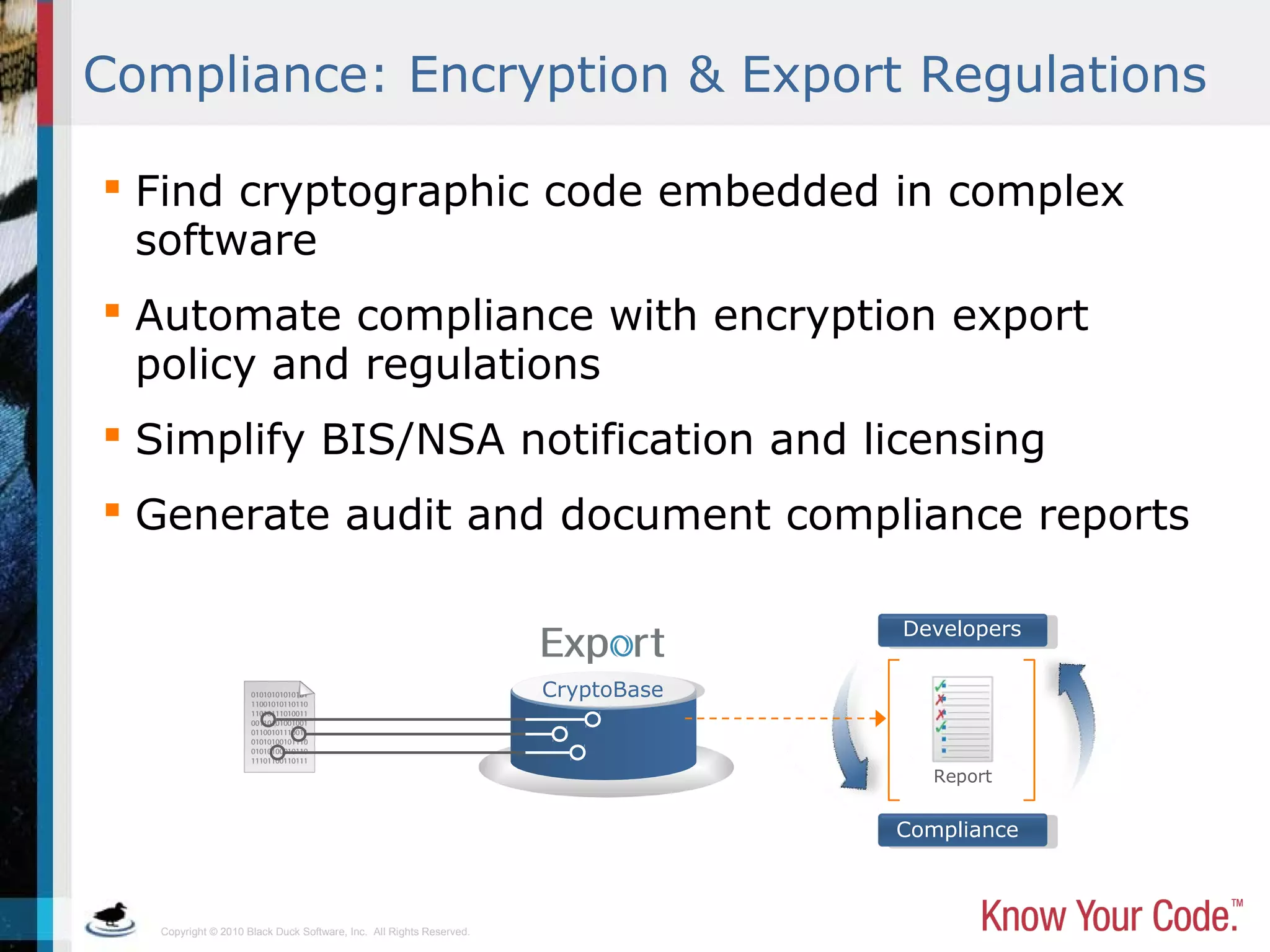 Copyright © 2010 Black Duck Software, Inc. All Rights Reserved.
 Find cryptographic code embedded in complex
software
 Automate compliance with encryption export
policy and regulations
 Simplify BIS/NSA notification and licensing
 Generate audit and document compliance reports
CryptoBase
Developers
Compliance
Report
Compliance: Encryption & Export Regulations
 