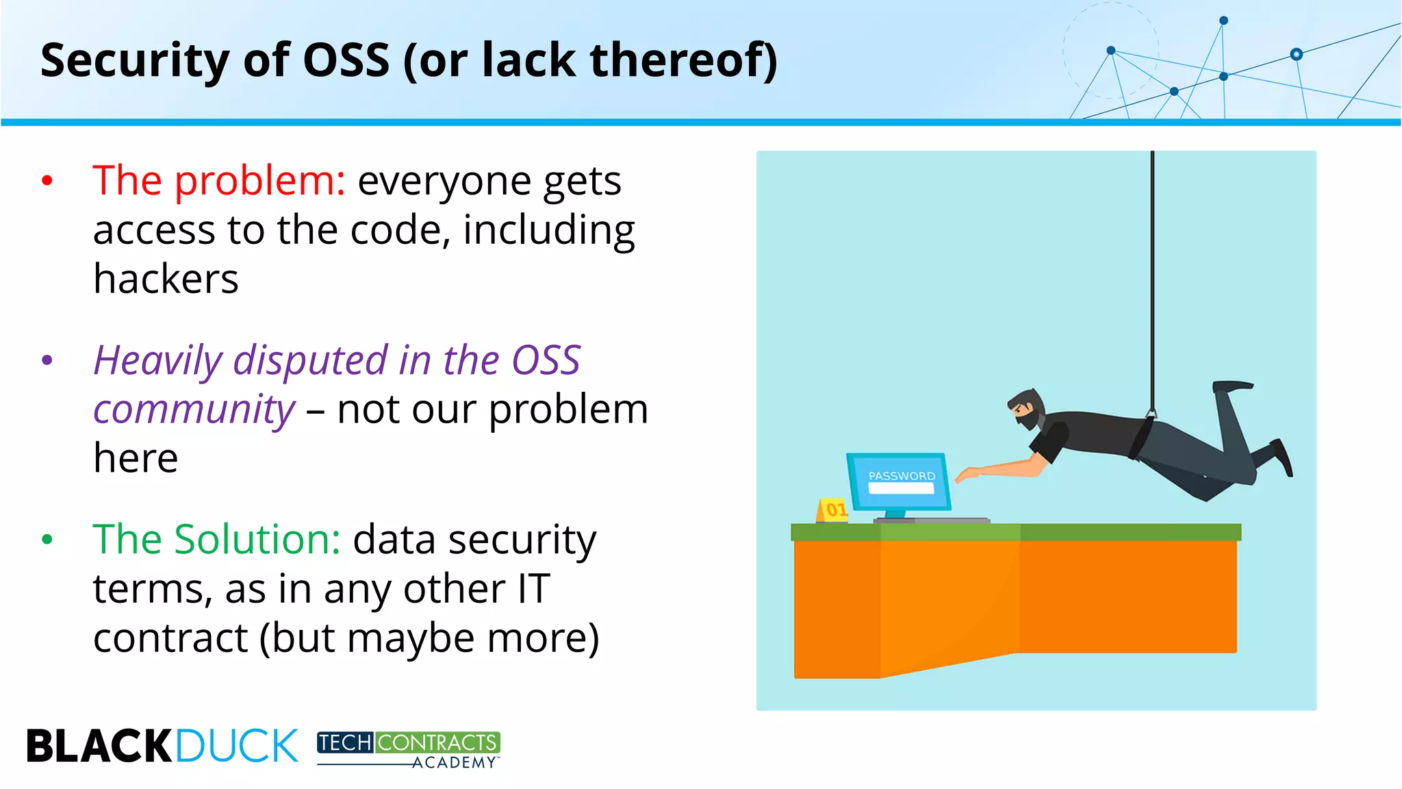 • The problem: everyone gets
access to the code, including
hackers
• Heavily disputed in the OSS
community – not our problem
here
• The Solution: data security
terms, as in any other IT
contract (but maybe more)
Security of OSS (or lack thereof)
 