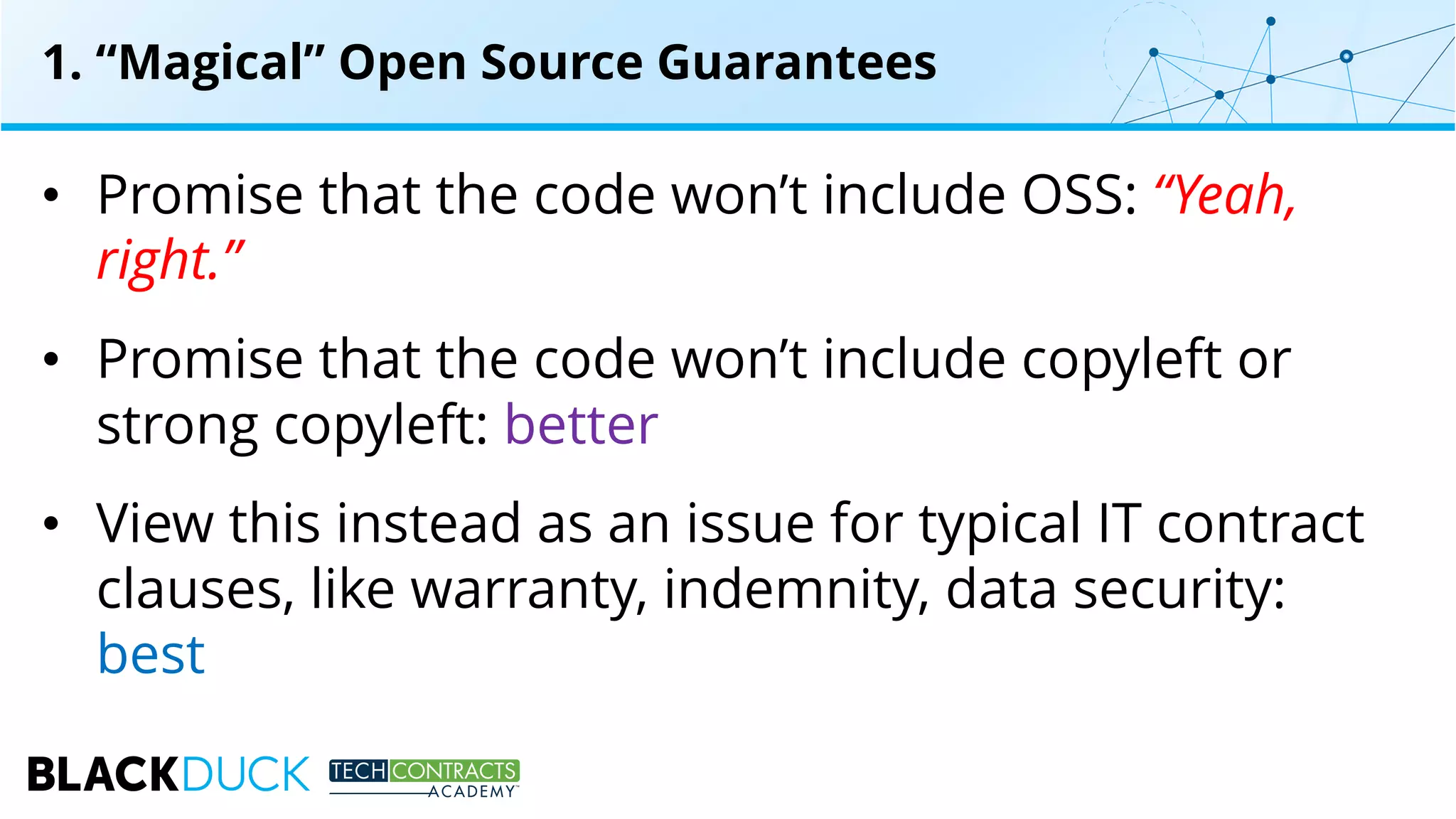1. “Magical” Open Source Guarantees
• Promise that the code won’t include OSS: “Yeah,
right.”
• Promise that the code won’t include copyleft or
strong copyleft: better
• View this instead as an issue for typical IT contract
clauses, like warranty, indemnity, data security:
best
 
