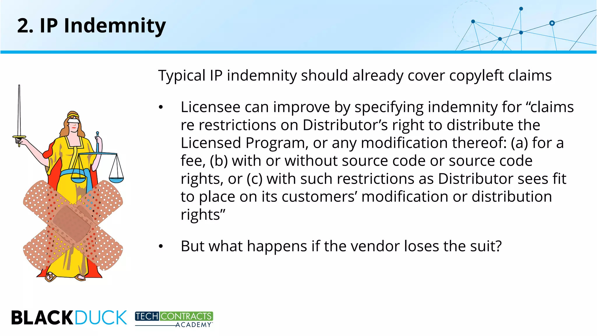 Typical IP indemnity should already cover copyleft claims
• Licensee can improve by specifying indemnity for “claims
re restrictions on Distributor’s right to distribute the
Licensed Program, or any modification thereof: (a) for a
fee, (b) with or without source code or source code
rights, or (c) with such restrictions as Distributor sees fit
to place on its customers’ modification or distribution
rights”
• But what happens if the vendor loses the suit?
2. IP Indemnity
 