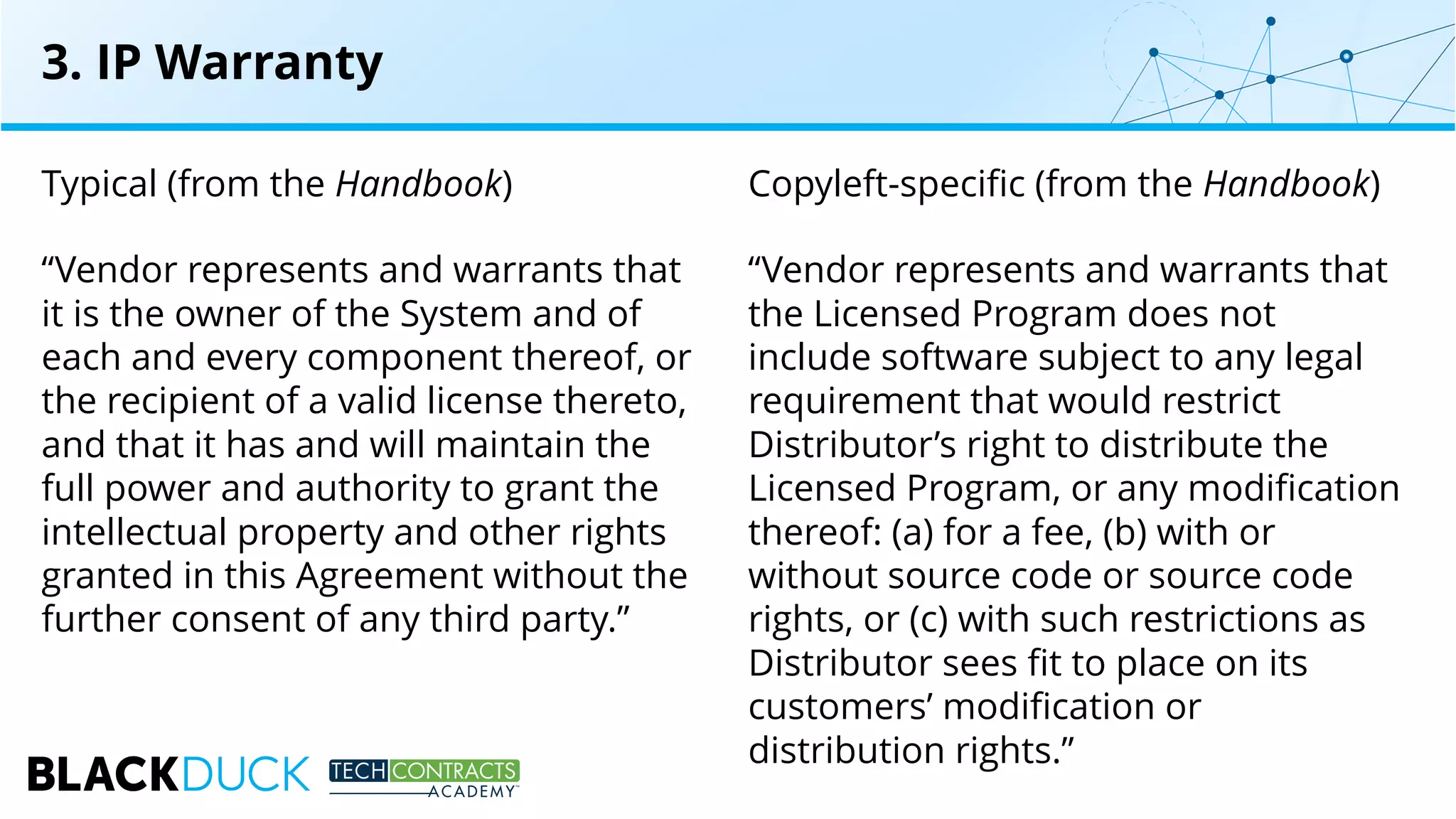 Typical (from the Handbook)
“Vendor represents and warrants that
it is the owner of the System and of
each and every component thereof, or
the recipient of a valid license thereto,
and that it has and will maintain the
full power and authority to grant the
intellectual property and other rights
granted in this Agreement without the
further consent of any third party.”
Copyleft-specific (from the Handbook)
“Vendor represents and warrants that
the Licensed Program does not
include software subject to any legal
requirement that would restrict
Distributor’s right to distribute the
Licensed Program, or any modification
thereof: (a) for a fee, (b) with or
without source code or source code
rights, or (c) with such restrictions as
Distributor sees fit to place on its
customers’ modification or
distribution rights.”
3. IP Warranty
 
