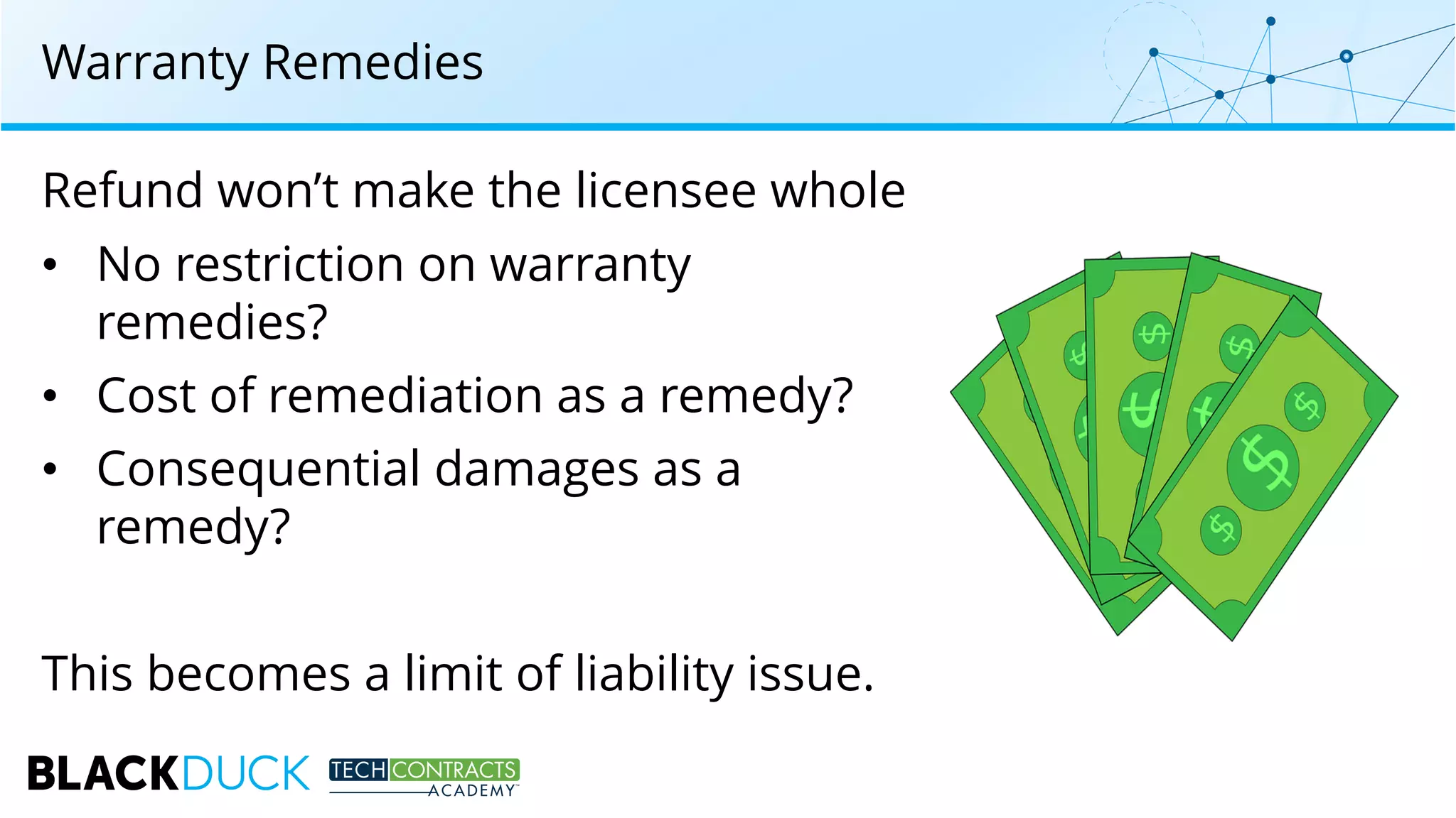 Refund won’t make the licensee whole
• No restriction on warranty
remedies?
• Cost of remediation as a remedy?
• Consequential damages as a
remedy?
This becomes a limit of liability issue.
Warranty Remedies
 