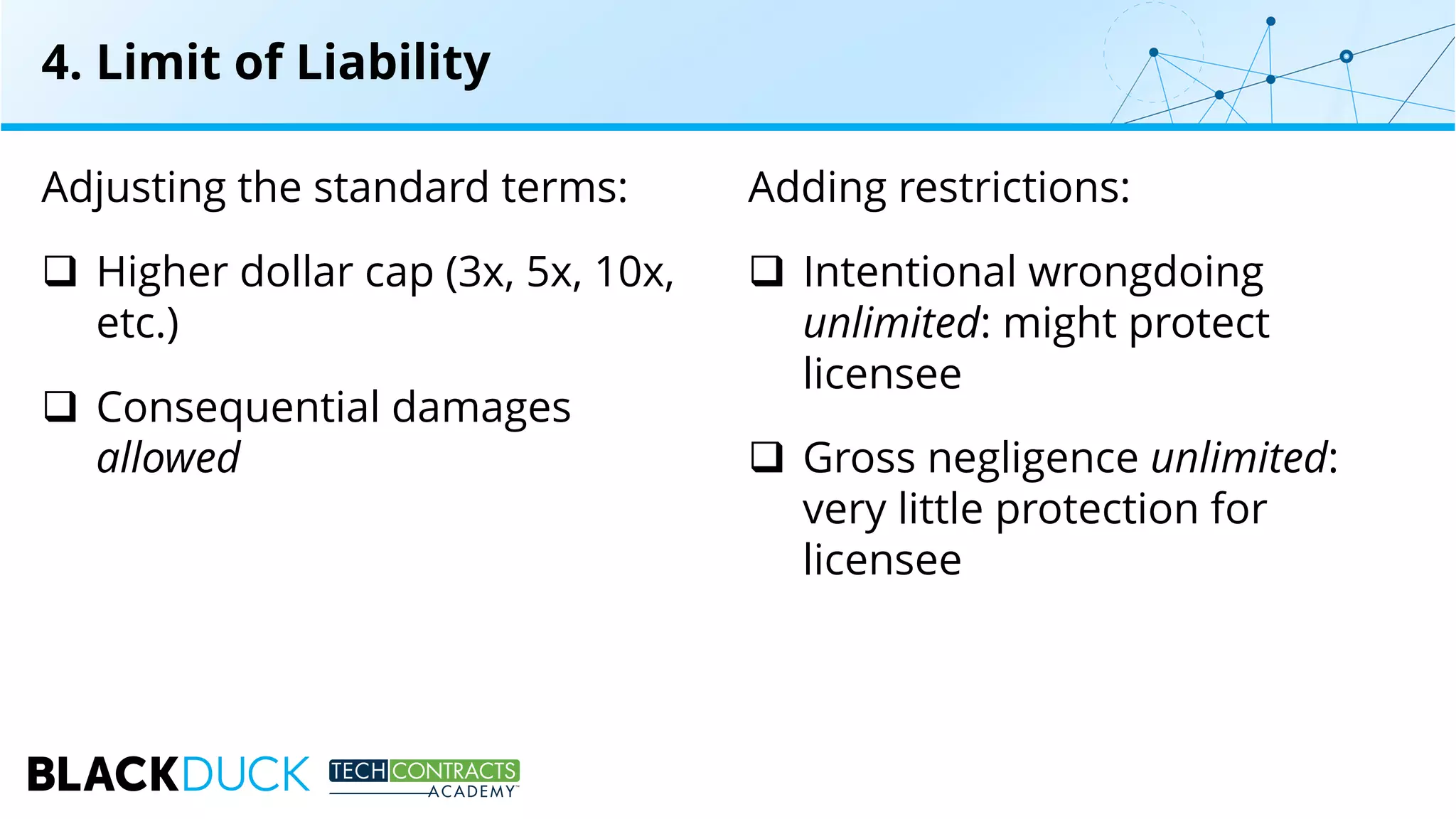 Adjusting the standard terms:
q Higher dollar cap (3x, 5x, 10x,
etc.)
q Consequential damages
allowed
Adding restrictions:
q Intentional wrongdoing
unlimited: might protect
licensee
q Gross negligence unlimited:
very little protection for
licensee
4. Limit of Liability
 