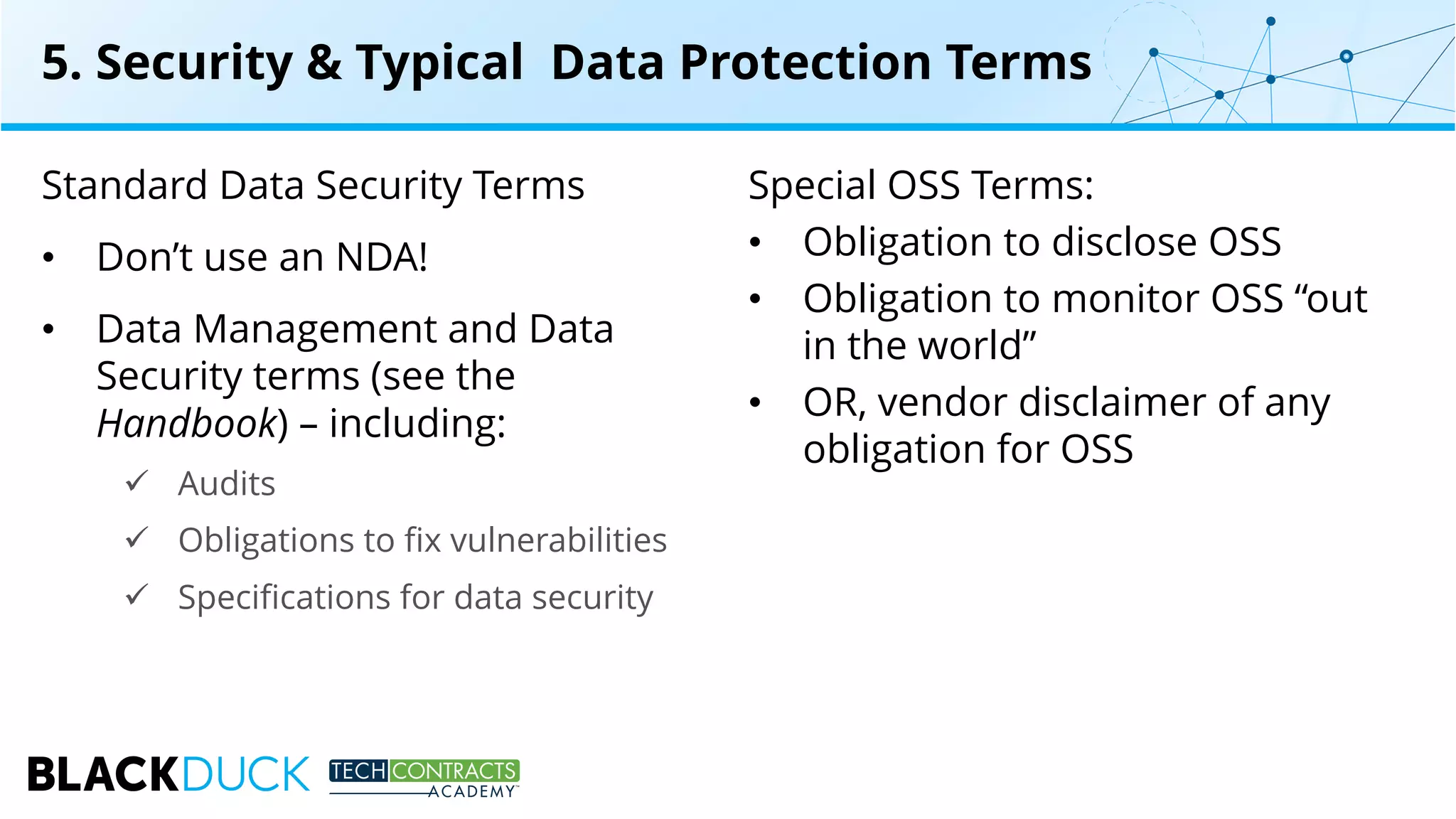 Standard Data Security Terms
• Don’t use an NDA!
• Data Management and Data
Security terms (see the
Handbook) – including:
ü Audits
ü Obligations to fix vulnerabilities
ü Specifications for data security
Special OSS Terms:
• Obligation to disclose OSS
• Obligation to monitor OSS “out
in the world”
• OR, vendor disclaimer of any
obligation for OSS
5. Security & Typical Data Protection Terms
 