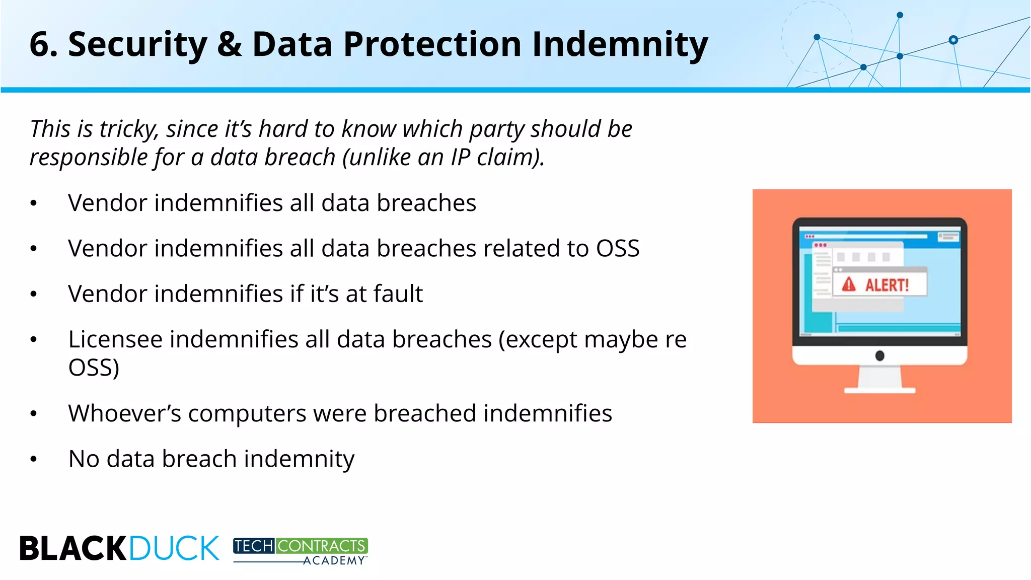 This is tricky, since it’s hard to know which party should be
responsible for a data breach (unlike an IP claim).
• Vendor indemnifies all data breaches
• Vendor indemnifies all data breaches related to OSS
• Vendor indemnifies if it’s at fault
• Licensee indemnifies all data breaches (except maybe re
OSS)
• Whoever’s computers were breached indemnifies
• No data breach indemnity
6. Security & Data Protection Indemnity
 