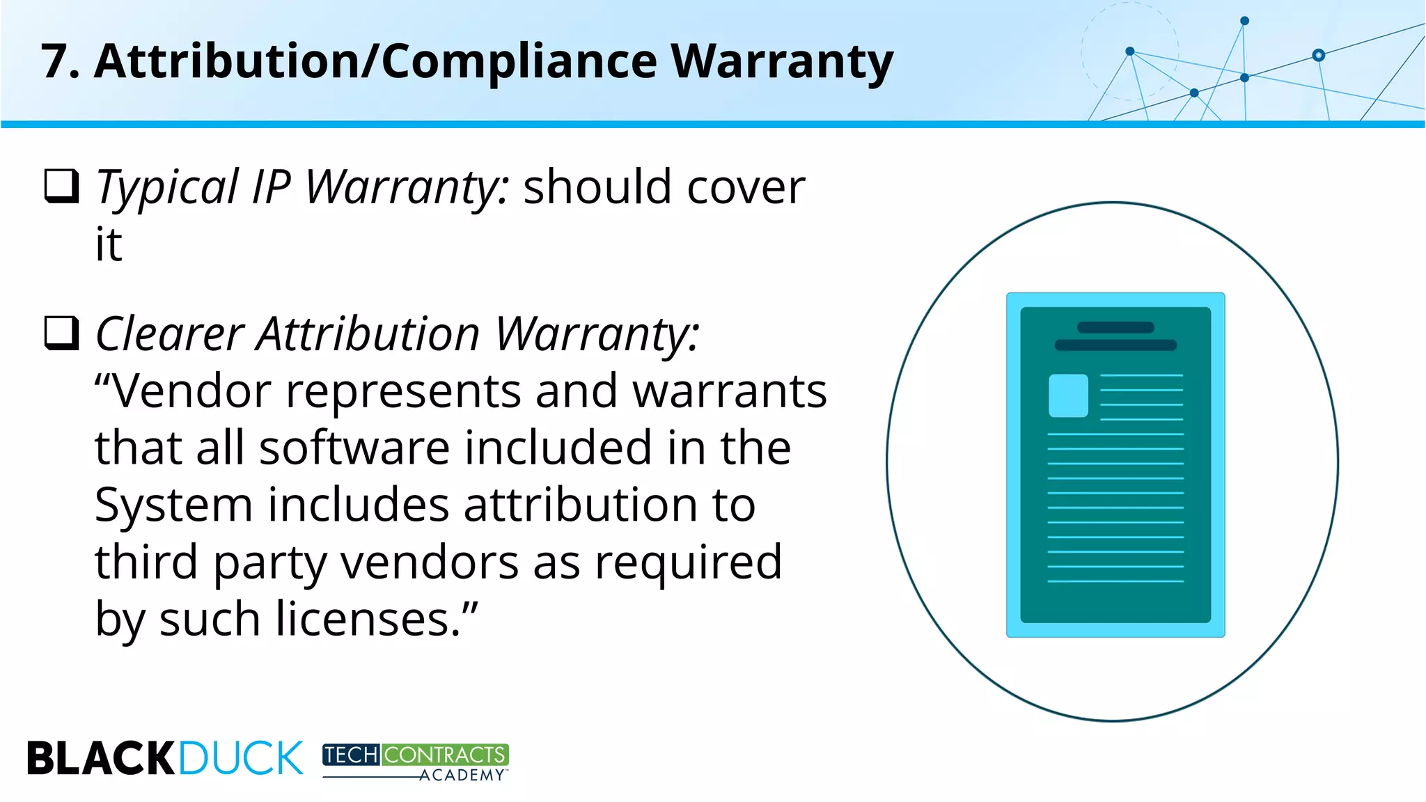q Typical IP Warranty: should cover
it
q Clearer Attribution Warranty:
“Vendor represents and warrants
that all software included in the
System includes attribution to
third party vendors as required
by such licenses.”
7. Attribution/Compliance Warranty
 