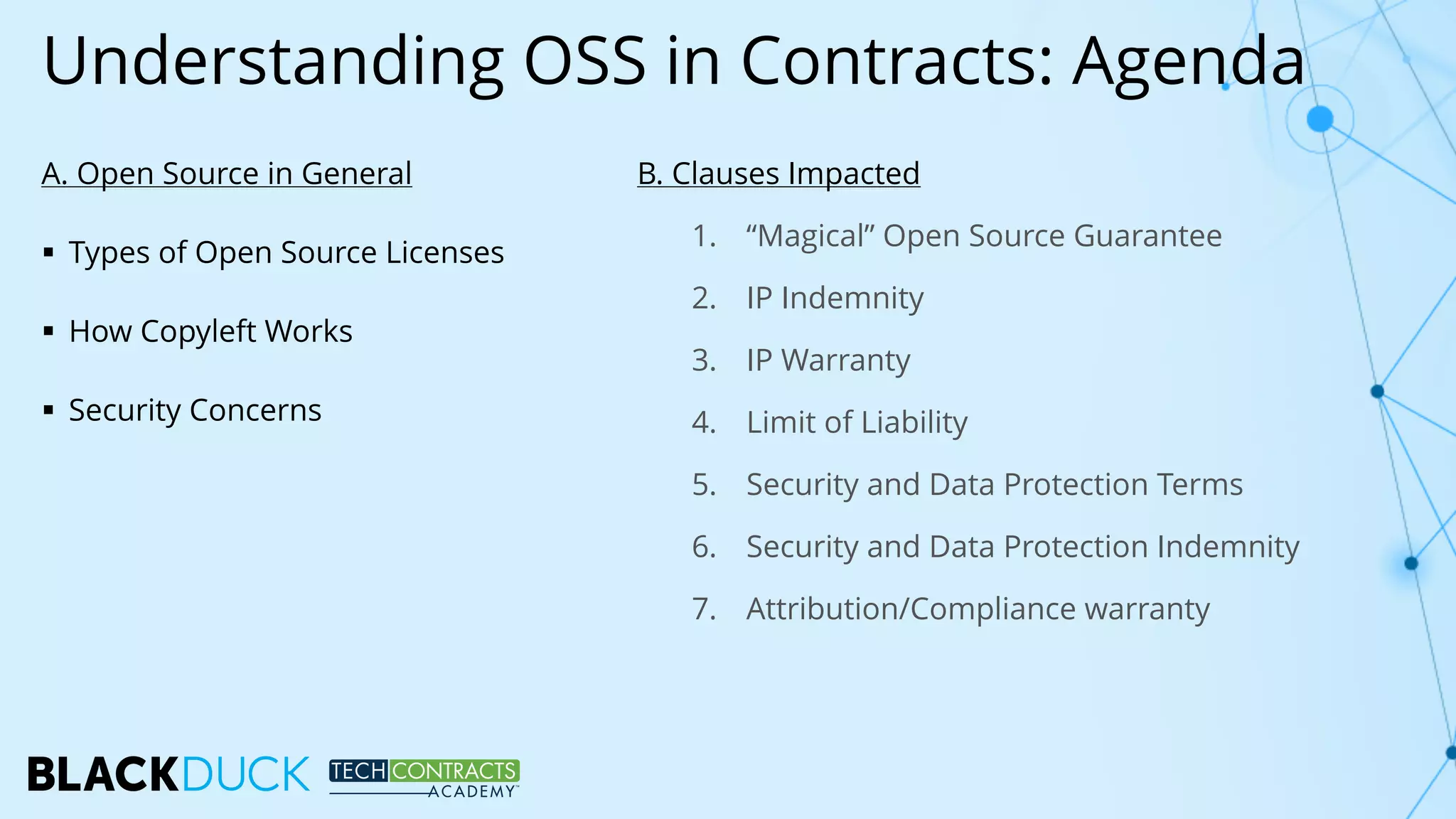Understanding OSS in Contracts: Agenda
A. Open Source in General
§ Types of Open Source Licenses
§ How Copyleft Works
§ Security Concerns
B. Clauses Impacted
1. “Magical” Open Source Guarantee
2. IP Indemnity
3. IP Warranty
4. Limit of Liability
5. Security and Data Protection Terms
6. Security and Data Protection Indemnity
7. Attribution/Compliance warranty
 