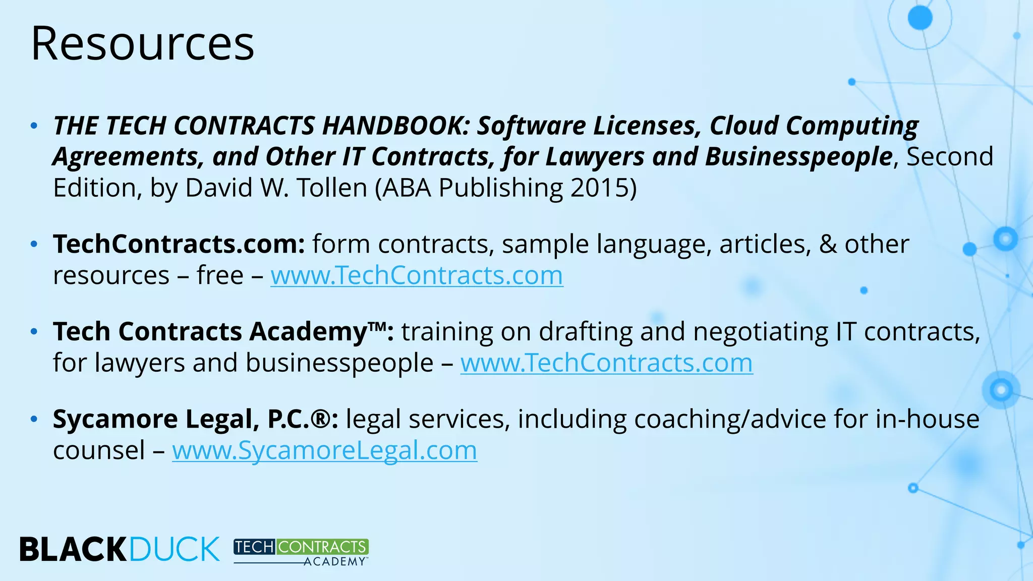 • THE TECH CONTRACTS HANDBOOK: Software Licenses, Cloud Computing
Agreements, and Other IT Contracts, for Lawyers and Businesspeople, Second
Edition, by David W. Tollen (ABA Publishing 2015)
• TechContracts.com: form contracts, sample language, articles, & other
resources – free – www.TechContracts.com
• Tech Contracts Academy™: training on drafting and negotiating IT contracts,
for lawyers and businesspeople – www.TechContracts.com
• Sycamore Legal, P.C.®: legal services, including coaching/advice for in-house
counsel – www.SycamoreLegal.com
Resources
 