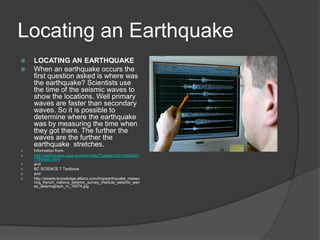Locating an Earthquake
   LOCATING AN EARTHQUAKE
   When an earthquake occurs the
    first question asked is where was
    the earthquake? Scientists use
    the time of the seismic waves to
    show the locations. Well primary
    waves are faster than secondary
    waves. So it is possible to
    determine where the earthquake
    was by measuring the time when
    they got there. The further the
    waves are the further the
    earthquake stretches.
   Information from-
   http://earthquake.usgs.gov/learn/faq/?categoryID=2&faqID=
    118/index.html
   and
   BC SCIENCE 7 Textbook
   and
   http://assets.knowledge.allianz.com/img/earthquake_measu
    ring_french_nationa_seismic_survey_institute_seismic_wav
    es_seismograph_m_16574.jpg
 