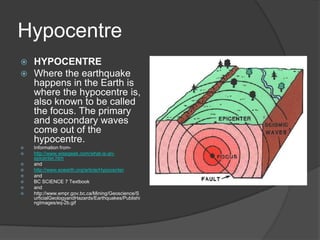 Hypocentre
   HYPOCENTRE
   Where the earthquake
    happens in the Earth is
    where the hypocentre is,
    also known to be called
    the focus. The primary
    and secondary waves
    come out of the
    hypocentre.
   Information from-
   http://www.wisegeek.com/what-is-an-
    epicenter.htm
   and
   http://www.eoearth.org/article/Hypocenter
   and
   BC SCIENCE 7 Textbook
   and
   http://www.empr.gov.bc.ca/Mining/Geoscience/S
    urficialGeologyandHazards/Earthquakes/Publishi
    ngImages/eq-2b.gif
 