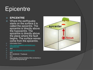 Epicentre
   EPICENTRE
   Where the earthquake
    starts on the surface it is
    called the epicentre. The
    epicentre is directly above
    the hypocentre. The
    epicentre is directly above
    the place where the fault
    begins. The surface waves
    come from the epicentre.
   Information from-
   http://www.wisegeek.com/what-is-an-
    epicenter.htm
   and
   http://en.wikipedia.org/wiki/Epicenter
   and
   BC SCIENCE 7 Textbook
   and
   http://earthquakesandplates.files.wordpress.c
    om/2008/05/epicenter.gif
 