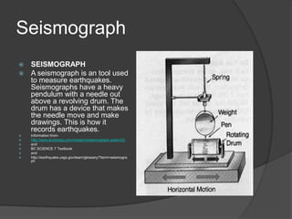 Seismograph
 SEISMOGRAPH
 A seismograph is an tool used
  to measure earthquakes.
  Seismographs have a heavy
  pendulum with a needle out
  above a revolving drum. The
  drum has a device that makes
  the needle move and make
  drawings. This is how it
  records earthquakes.
   Information from-
   http://www.bookrags.com/research/seismograph-woes-02/
   and
   BC SCIENCE 7 Textbook
   and
   http://earthquake.usgs.gov/learn/glossary/?term=seismogra
    ph
 