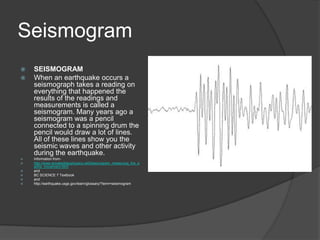 Seismogram
   SEISMOGRAM
   When an earthquake occurs a
    seismograph takes a reading on
    everything that happened the
    results of the readings and
    measurements is called a
    seismogram. Many years ago a
    seismogram was a pencil
    connected to a spinning drum the
    pencil would draw a lot of lines.
    All of these lines show you the
    seismic waves and other activity
    during the earthquake.
   Information from-
   http://www.annalsofgeophysics.net/Seismogram_measuring_the_e
    arths_movement.html
   and
   BC SCIENCE 7 Textbook
   and
   http://earthquake.usgs.gov/learn/glossary/?term=seismogram
 