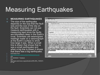 Measuring Earthquakes
   MEASURING EARTHQUAKES
   The size of the earthquake
    depends on the size that the fault
    was and the size of the slip on
    the fault. Scientists can not just
    measure earthquakes with a
    measuring tape since the faults
    are kilometers deep in the Earth’s
    crust. Scientists use seismogram
    readings made on a seismograph
    at the Earth’s surface to show
    how large it was. When a small
    line is drawn that shows that is
    was a small earthquake and
    when a big line is drawn it shows
    that there was a big earthquake.
   Information from-
   http://earthquake.usgs.gov/learn/kids/eqscience.php
   and
   BC SCIENCE 7 Textbook
   and
   http://www.seismosoc.org/publications/SRL/SRL_73/EQ73-
    6.f1.gif
 