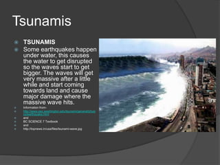 Tsunamis
   TSUNAMIS
   Some earthquakes happen
    under water, this causes
    the water to get disrupted
    so the waves start to get
    bigger. The waves will get
    very massive after a little
    while and start coming
    towards land and cause
    major damage where the
    massive wave hits.
   Information from-
   http://www.ess.washington.edu/tsunami/general/physi
    cs/earthquake.html
   and
   BC SCIENCE 7 Textbook
   and
   http://topnews.in/usa/files/tsunami-wave.jpg
 