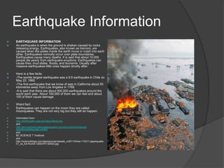 Earthquake Information
   EARTHQUAKE INFORMATION
   An earthquake is when the ground is shaken caused by rocks
    releasing energy. Earthquakes, also known as tremors, are
    caused when the plates inside the earth move or crash into each
    other. Earthquakes normally occur over plate boundaries.
    Earthquakes cause many deaths. It is said that about 10,000
    people die yearly from earthquake eruptions. Earthquakes can
    cause fires, mud slides, floods, and tsunamis. Usually after
    massive earthquakes little ones happen shortly after.

   Here is a few facts:
   -The worlds largest earthquake was a 9.5 earthquake in Chile on
    May 22, 1960.
   -The first earthquake that we know of was in California about 50
    kilometres away from Los Angeles in 1769.
   -It is said that there are about 500,000 earthquakes around the
    world each year. About 100,000 of them we can feel and about
    100 of them cause damage.

   Weird fact:
   Earthquakes can happen on the moon they are called
    moonquakes. They are not very big but they still do happen.

   Information from-
   http://earthquake.usgs.gov/learn/facts.php
   and
   http://environment.nationalgeographic.com/environment/natural-
    disasters/earthquake-profile/
   and
   BC SCIENCE 7 Textbook
   and
   http://scienceblogs.com/deanscorner/assets_c/2011/03/ss-110311-japanquake-
    01_ss_full-thumb-1200x791-62422.jpg
 