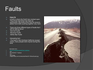Faults
   FAULTS
   A fault is where the Earth has cracked open.
    This shows that there has been an
    earthquake. Big faults show that the tectonic
    plates have been pushing together very hard.

   There are three different types of faults that I
    will be talking about:
   -Normal Faults
   -Reverse Faults
   -Strike Slip Faults

   Interesting fact:
   -The fault in San Andreas California caused
    chaos, many people were injured during this
    time.


    Information from-
    http://en.wikipedia.org/wiki/Fault_(geology)
    and
    BC SCIENCE 7 Textbook
    and
    http://blogs-
     images.forbes.com/moneybuilder/files/2011/08/earthquake.jpg
 