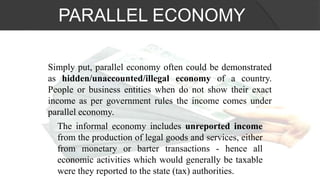 Simply put, parallel economy often could be demonstrated
as hidden/unaccounted/illegal economy of a country.
People or business entities when do not show their exact
income as per government rules the income comes under
parallel economy.
The informal economy includes unreported income
from the production of legal goods and services, either
from monetary or barter transactions - hence all
economic activities which would generally be taxable
were they reported to the state (tax) authorities.
PARALLEL ECONOMY
 
