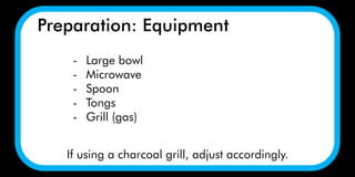 Preparation: Equipment
If using a charcoal grill, adjust accordingly.
- Large bowl
- Microwave
- Spoon
- Tongs
- Grill (gas)
 