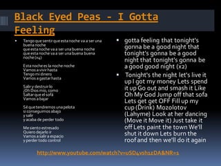 Black Eyed Peas - I Gotta
Feeling
   Tengo que sentir que esta noche va a ser una    gotta feeling that tonight's
    buena noche
    que esta noche va a ser una buena noche          gonna be a good night that
    que esta noche va a ser una buena buena          tonight's gonna be a good
    noche (x4)
                                                     night that tonight's gonna be
    Esta noche es la noche noche
    Vamos a vivir hasta
                                                     a good good night (x2)
    Tengo mi dinero
    Vamos a gastar hasta
                                                    Tonight's the night let's live it
                                                     up I got my money Lets spend
    Salir y destruir lo                              it up Go out and smash it Like
    ¡Oh Dios mío, como
    Saltar que el sofá                               Oh My God Jump off that sofa
    Vamos a bajar
                                                     Lets get get OFF Fill up my
    Sé que tendremos una pelota
    si conseguimos abajo
                                                     cup (Drink) Mozolotov
    y salir                                          (Lahyme) Look at her dancing
    y acaba de perder todo                           (Move it Move it) Just take it
    Me siento estresado                              off Lets paint the town We'll
    Quiero dejarlo ir
    Vamos a salir a espacio                          shut it down Lets burn the
    y perder todo control                            roof and then we'll do it again
           http://www.youtube.com/watch?v=uSD4vsh1zDA&NR=1
 