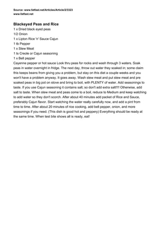 Source: www.fatfast.net/Articles/Article/2/3323
www.fatfast.net


Blackeyed Peas and Rice
1 x Dried black eyed peas
1/2 Onion
1 x Lipton Rice 'n' Sauce Cajun
1 tb Pepper
1 x Stew Meat
1 ts Creole or Cajun seasoning
1 x Bell pepper
Cayenne pepper or hot sauce Look thru peas for rocks and wash through 3 waters. Soak
peas in water overnight in fridge. The next day, throw out water they soaked in; some claim
this keeps beans from giving you a problem, but stay on this diet a couple weeks and you
won't have a problem anyway. It goes away. Wash stew meat and put stew meat and pre
soaked peas in big pot on stove and bring to boil, with PLENTY of water. Add seasonings to
taste. If you use Cajun seasoning it contains salt; so don't add extra salt!!!! Otherwise, add
salt to taste. When stew meat and peas come to a boil, reduce to Medium and keep watching
to add water so they don't scorch. After about 40 minutes add packet of Rice and Sauce,
preferably Cajun flavor. Start watching the water really carefully now, and add a pint from
time to time. After about 20 minutes of rice cooking, add bell pepper, onion, and more
seasonings if you need. (This dish is good hot and peppery) Everything should be ready at
the same time. When test bite shows all is ready, eat!
 