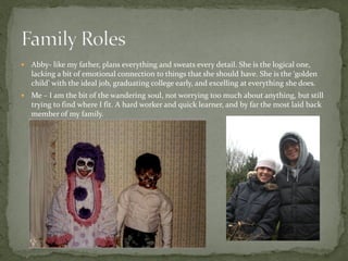    Abby- like my father, plans everything and sweats every detail. She is the logical one,
    lacking a bit of emotional connection to things that she should have. She is the ‘golden
    child’ with the ideal job, graduating college early, and excelling at everything she does.
   Me – I am the bit of the wandering soul, not worrying too much about anything, but still
    trying to find where I fit. A hard worker and quick learner, and by far the most laid back
    member of my family.
 