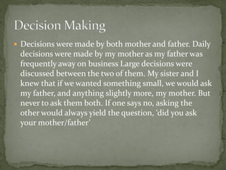  Decisions were made by both mother and father. Daily
 decisions were made by my mother as my father was
 frequently away on business Large decisions were
 discussed between the two of them. My sister and I
 knew that if we wanted something small, we would ask
 my father, and anything slightly more, my mother. But
 never to ask them both. If one says no, asking the
 other would always yield the question, ‘did you ask
 your mother/father’
 
