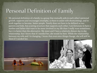    My personal definition of a family is a group that mutually aids in each other’s personal
    growth, supports and encourages triumphs, is there to assist with shortcomings, and to
    work together to become better people. Family does not have to be defined as two
    parents and kids, but a caring structure that supports each other. I am fortunate to have a
    mother and father that want to be more involved in my life than I really want sometimes,
    but it is better than the alternative. My sister and I have a relatively distant day to day
    relationship, but I know that if I needed her, she would be here. While the relationship
    between my wife and I is changing, I know that even once things change, she will still be
    there if I needed her.
 