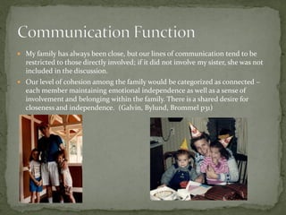  My family has always been close, but our lines of communication tend to be
  restricted to those directly involved; if it did not involve my sister, she was not
  included in the discussion.
 Our level of cohesion among the family would be categorized as connected –
  each member maintaining emotional independence as well as a sense of
  involvement and belonging within the family. There is a shared desire for
  closeness and independence. (Galvin, Bylund, Brommel p31)
 