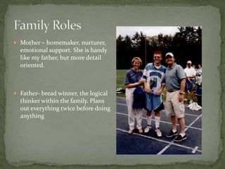  Mother – homemaker, nurturer,
  emotional support. She is handy
  like my father, but more detail
  oriented.



 Father- bread winner, the logical
  thinker within the family. Plans
  out everything twice before doing
  anything
 