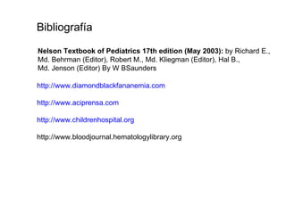Bibliografía

Nelson Textbook of Pediatrics 17th edition (May 2003): by Richard E.,
Md. Behrman (Editor), Robert M., Md. Kliegman (Editor), Hal B.,
Md. Jenson (Editor) By W BSaunders

http://www.diamondblackfananemia.com

http://www.aciprensa.com

http://www.childrenhospital.org

http://www.bloodjournal.hematologylibrary.org
 