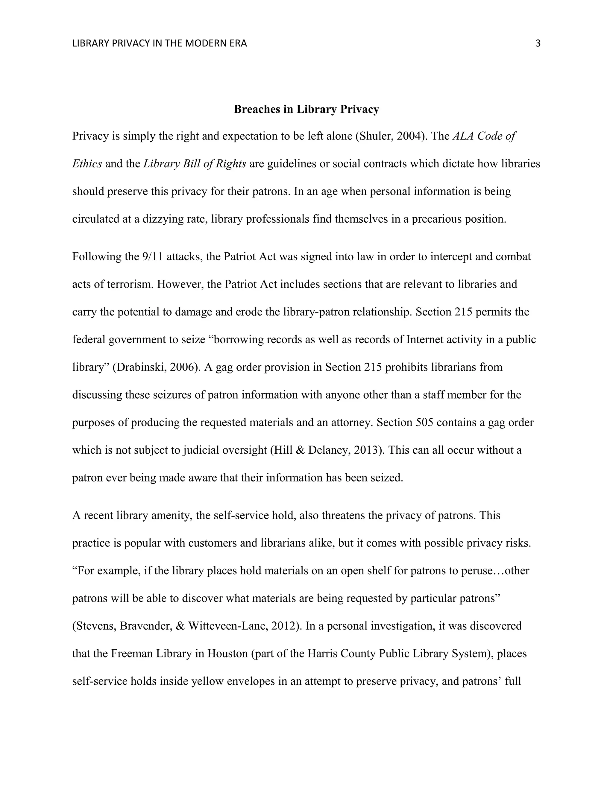 LIBRARY PRIVACY IN THE MODERN ERA 3 
Breaches in Library Privacy 
Privacy is simply the right and expectation to be left alone (Shuler, 2004). The ALA Code of 
Ethics and the Library Bill of Rights are guidelines or social contracts which dictate how libraries 
should preserve this privacy for their patrons. In an age when personal information is being 
circulated at a dizzying rate, library professionals find themselves in a precarious position. 
Following the 9/11 attacks, the Patriot Act was signed into law in order to intercept and combat 
acts of terrorism. However, the Patriot Act includes sections that are relevant to libraries and 
carry the potential to damage and erode the library-patron relationship. Section 215 permits the 
federal government to seize “borrowing records as well as records of Internet activity in a public 
library” (Drabinski, 2006). A gag order provision in Section 215 prohibits librarians from 
discussing these seizures of patron information with anyone other than a staff member for the 
purposes of producing the requested materials and an attorney. Section 505 contains a gag order 
which is not subject to judicial oversight (Hill & Delaney, 2013). This can all occur without a 
patron ever being made aware that their information has been seized. 
A recent library amenity, the self-service hold, also threatens the privacy of patrons. This 
practice is popular with customers and librarians alike, but it comes with possible privacy risks. 
“For example, if the library places hold materials on an open shelf for patrons to peruse…other 
patrons will be able to discover what materials are being requested by particular patrons” 
(Stevens, Bravender, & Witteveen-Lane, 2012). In a personal investigation, it was discovered 
that the Freeman Library in Houston (part of the Harris County Public Library System), places 
self-service holds inside yellow envelopes in an attempt to preserve privacy, and patrons’ full 
 