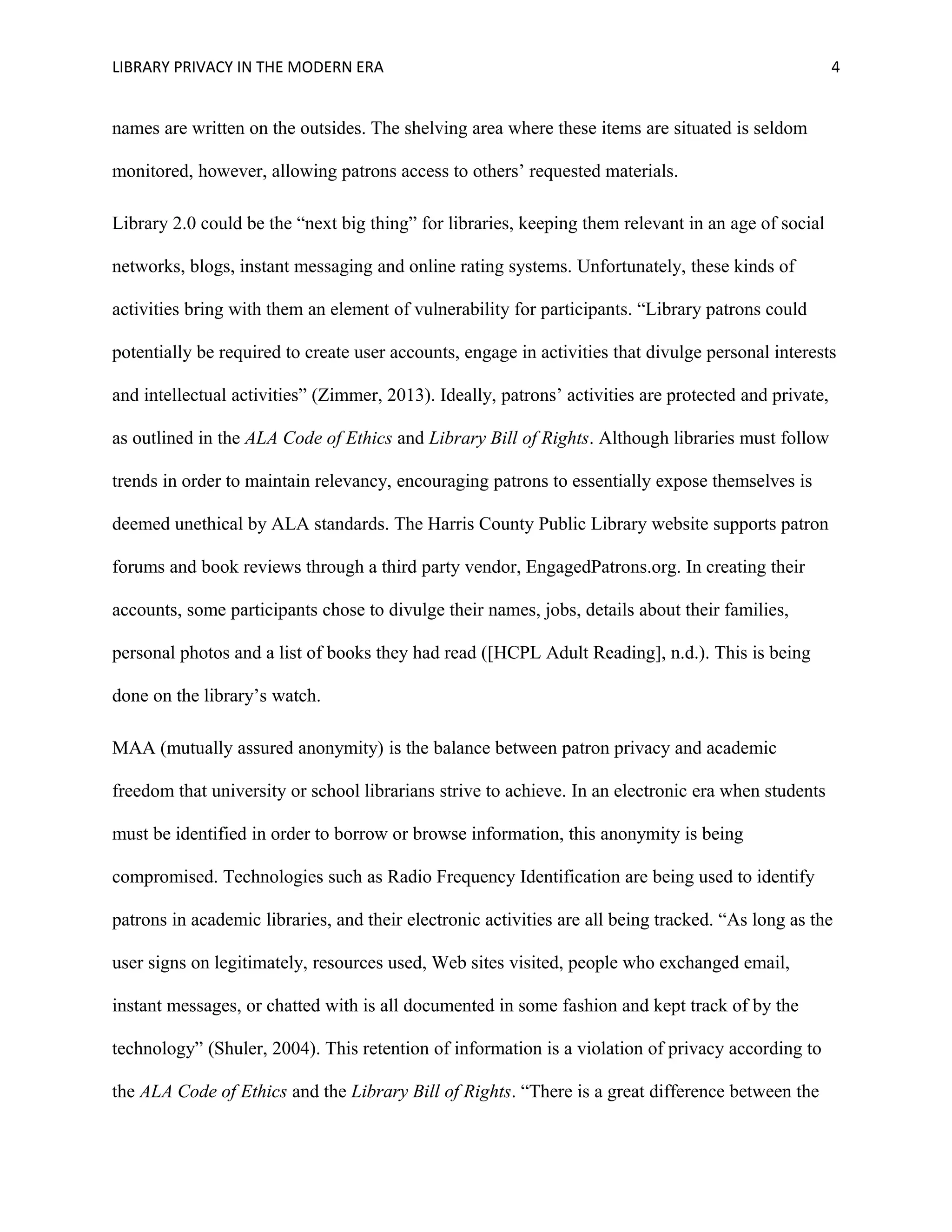 LIBRARY PRIVACY IN THE MODERN ERA 4 
names are written on the outsides. The shelving area where these items are situated is seldom 
monitored, however, allowing patrons access to others’ requested materials. 
Library 2.0 could be the “next big thing” for libraries, keeping them relevant in an age of social 
networks, blogs, instant messaging and online rating systems. Unfortunately, these kinds of 
activities bring with them an element of vulnerability for participants. “Library patrons could 
potentially be required to create user accounts, engage in activities that divulge personal interests 
and intellectual activities” (Zimmer, 2013). Ideally, patrons’ activities are protected and private, 
as outlined in the ALA Code of Ethics and Library Bill of Rights. Although libraries must follow 
trends in order to maintain relevancy, encouraging patrons to essentially expose themselves is 
deemed unethical by ALA standards. The Harris County Public Library website supports patron 
forums and book reviews through a third party vendor, EngagedPatrons.org. In creating their 
accounts, some participants chose to divulge their names, jobs, details about their families, 
personal photos and a list of books they had read ([HCPL Adult Reading], n.d.). This is being 
done on the library’s watch. 
MAA (mutually assured anonymity) is the balance between patron privacy and academic 
freedom that university or school librarians strive to achieve. In an electronic era when students 
must be identified in order to borrow or browse information, this anonymity is being 
compromised. Technologies such as Radio Frequency Identification are being used to identify 
patrons in academic libraries, and their electronic activities are all being tracked. “As long as the 
user signs on legitimately, resources used, Web sites visited, people who exchanged email, 
instant messages, or chatted with is all documented in some fashion and kept track of by the 
technology” (Shuler, 2004). This retention of information is a violation of privacy according to 
the ALA Code of Ethics and the Library Bill of Rights. “There is a great difference between the 
 