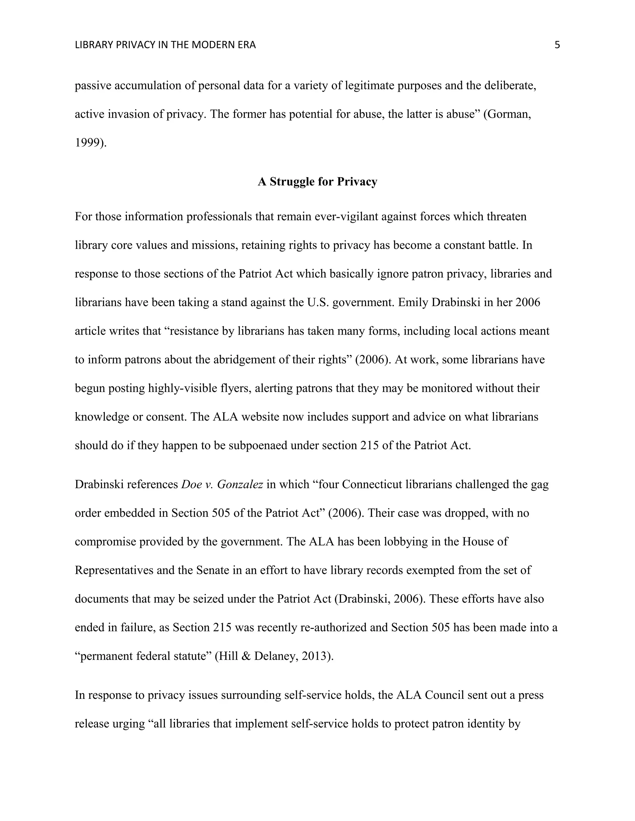 LIBRARY PRIVACY IN THE MODERN ERA 5 
passive accumulation of personal data for a variety of legitimate purposes and the deliberate, 
active invasion of privacy. The former has potential for abuse, the latter is abuse” (Gorman, 
1999). 
A Struggle for Privacy 
For those information professionals that remain ever-vigilant against forces which threaten 
library core values and missions, retaining rights to privacy has become a constant battle. In 
response to those sections of the Patriot Act which basically ignore patron privacy, libraries and 
librarians have been taking a stand against the U.S. government. Emily Drabinski in her 2006 
article writes that “resistance by librarians has taken many forms, including local actions meant 
to inform patrons about the abridgement of their rights” (2006). At work, some librarians have 
begun posting highly-visible flyers, alerting patrons that they may be monitored without their 
knowledge or consent. The ALA website now includes support and advice on what librarians 
should do if they happen to be subpoenaed under section 215 of the Patriot Act. 
Drabinski references Doe v. Gonzalez in which “four Connecticut librarians challenged the gag 
order embedded in Section 505 of the Patriot Act” (2006). Their case was dropped, with no 
compromise provided by the government. The ALA has been lobbying in the House of 
Representatives and the Senate in an effort to have library records exempted from the set of 
documents that may be seized under the Patriot Act (Drabinski, 2006). These efforts have also 
ended in failure, as Section 215 was recently re-authorized and Section 505 has been made into a 
“permanent federal statute” (Hill & Delaney, 2013). 
In response to privacy issues surrounding self-service holds, the ALA Council sent out a press 
release urging “all libraries that implement self-service holds to protect patron identity by 
 