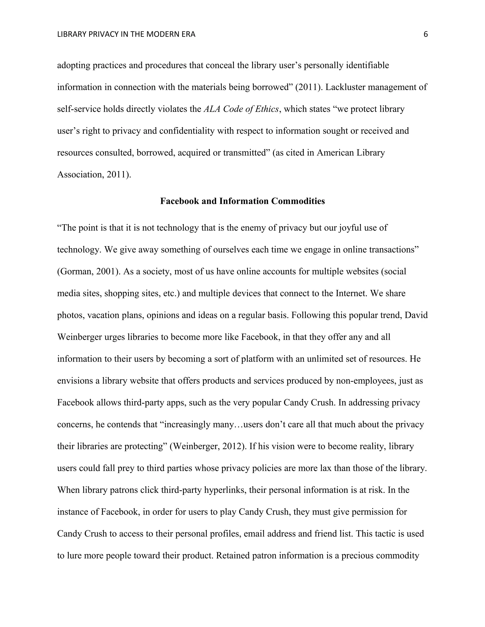 LIBRARY PRIVACY IN THE MODERN ERA 6 
adopting practices and procedures that conceal the library user’s personally identifiable 
information in connection with the materials being borrowed” (2011). Lackluster management of 
self-service holds directly violates the ALA Code of Ethics, which states “we protect library 
user’s right to privacy and confidentiality with respect to information sought or received and 
resources consulted, borrowed, acquired or transmitted” (as cited in American Library 
Association, 2011). 
Facebook and Information Commodities 
“The point is that it is not technology that is the enemy of privacy but our joyful use of 
technology. We give away something of ourselves each time we engage in online transactions” 
(Gorman, 2001). As a society, most of us have online accounts for multiple websites (social 
media sites, shopping sites, etc.) and multiple devices that connect to the Internet. We share 
photos, vacation plans, opinions and ideas on a regular basis. Following this popular trend, David 
Weinberger urges libraries to become more like Facebook, in that they offer any and all 
information to their users by becoming a sort of platform with an unlimited set of resources. He 
envisions a library website that offers products and services produced by non-employees, just as 
Facebook allows third-party apps, such as the very popular Candy Crush. In addressing privacy 
concerns, he contends that “increasingly many…users don’t care all that much about the privacy 
their libraries are protecting” (Weinberger, 2012). If his vision were to become reality, library 
users could fall prey to third parties whose privacy policies are more lax than those of the library. 
When library patrons click third-party hyperlinks, their personal information is at risk. In the 
instance of Facebook, in order for users to play Candy Crush, they must give permission for 
Candy Crush to access to their personal profiles, email address and friend list. This tactic is used 
to lure more people toward their product. Retained patron information is a precious commodity 
 