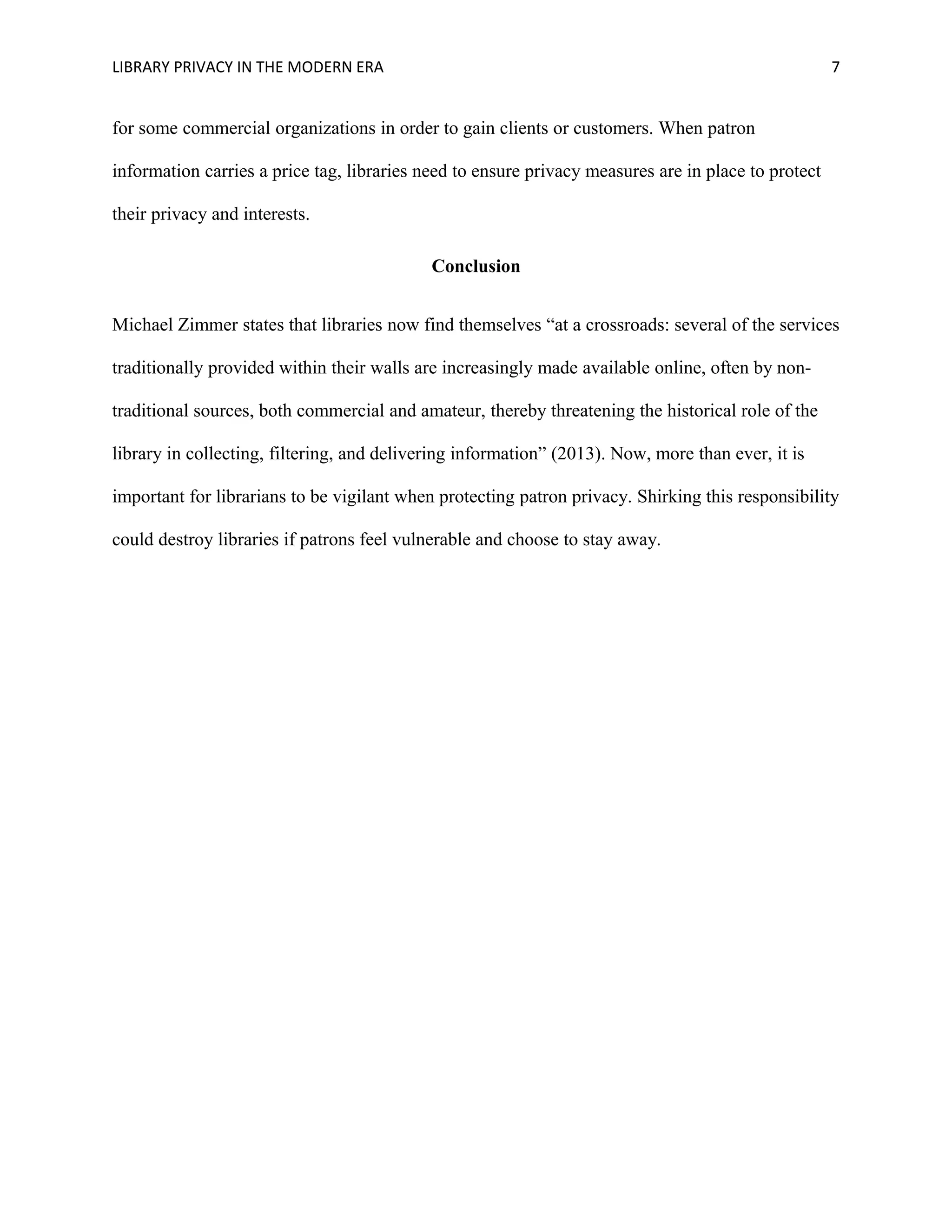 LIBRARY PRIVACY IN THE MODERN ERA 7 
for some commercial organizations in order to gain clients or customers. When patron 
information carries a price tag, libraries need to ensure privacy measures are in place to protect 
their privacy and interests. 
Conclusion 
Michael Zimmer states that libraries now find themselves “at a crossroads: several of the services 
traditionally provided within their walls are increasingly made available online, often by non-traditional 
sources, both commercial and amateur, thereby threatening the historical role of the 
library in collecting, filtering, and delivering information” (2013). Now, more than ever, it is 
important for librarians to be vigilant when protecting patron privacy. Shirking this responsibility 
could destroy libraries if patrons feel vulnerable and choose to stay away. 
 