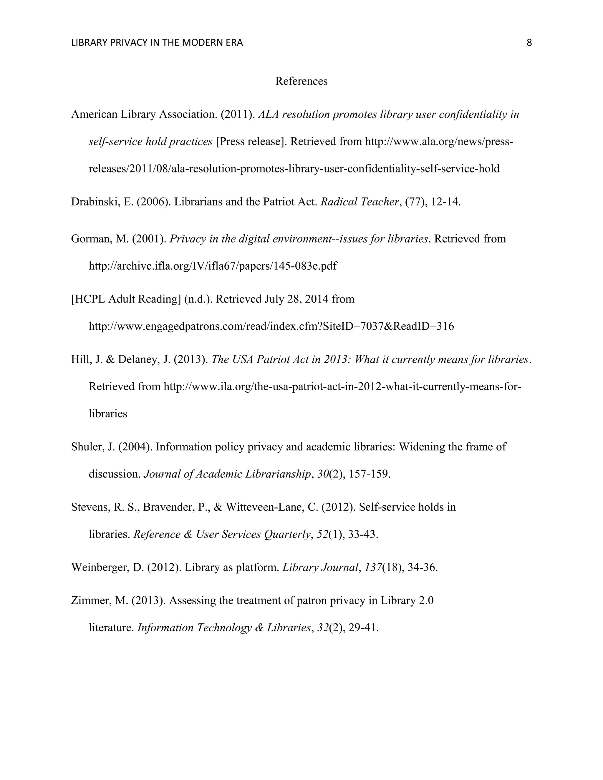 LIBRARY PRIVACY IN THE MODERN ERA 8 
References 
American Library Association. (2011). ALA resolution promotes library user confidentiality in 
self-service hold practices [Press release]. Retrieved from http://www.ala.org/news/press-releases/ 
2011/08/ala-resolution-promotes-library-user-confidentiality-self-service-hold 
Drabinski, E. (2006). Librarians and the Patriot Act. Radical Teacher, (77), 12-14. 
Gorman, M. (2001). Privacy in the digital environment--issues for libraries. Retrieved from 
http://archive.ifla.org/IV/ifla67/papers/145-083e.pdf 
[HCPL Adult Reading] (n.d.). Retrieved July 28, 2014 from 
http://www.engagedpatrons.com/read/index.cfm?SiteID=7037&ReadID=316 
Hill, J. & Delaney, J. (2013). The USA Patriot Act in 2013: What it currently means for libraries. 
Retrieved from http://www.ila.org/the-usa-patriot-act-in-2012-what-it-currently-means-for-libraries 
Shuler, J. (2004). Information policy privacy and academic libraries: Widening the frame of 
discussion. Journal of Academic Librarianship, 30(2), 157-159. 
Stevens, R. S., Bravender, P., & Witteveen-Lane, C. (2012). Self-service holds in 
libraries. Reference & User Services Quarterly, 52(1), 33-43. 
Weinberger, D. (2012). Library as platform. Library Journal, 137(18), 34-36. 
Zimmer, M. (2013). Assessing the treatment of patron privacy in Library 2.0 
literature. Information Technology & Libraries, 32(2), 29-41. 

