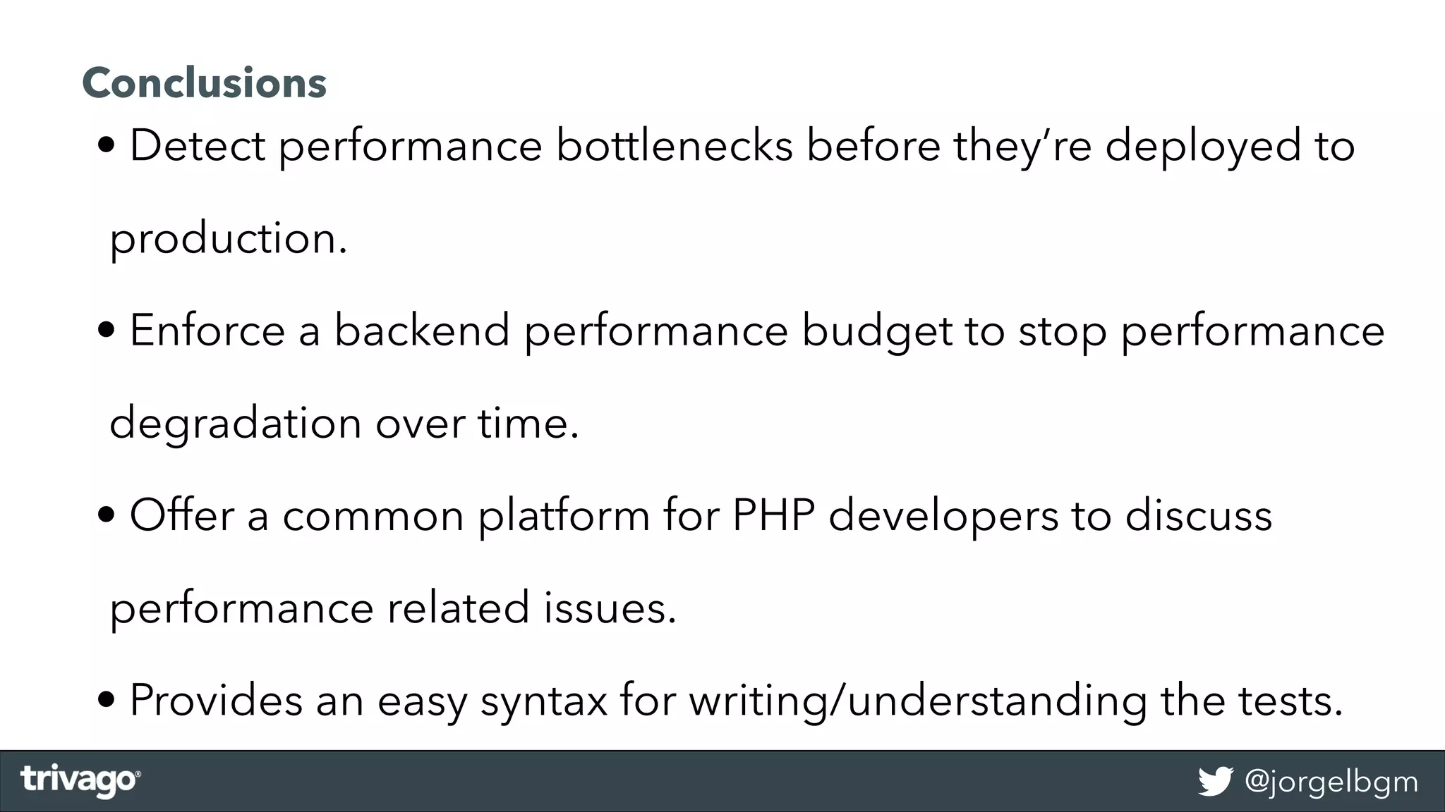 @jorgelbgm
• Detect performance bottlenecks before they’re deployed to
production.
• Enforce a backend performance budget to stop performance
degradation over time.
• Offer a common platform for PHP developers to discuss
performance related issues.
• Provides an easy syntax for writing/understanding the tests.
Conclusions
 