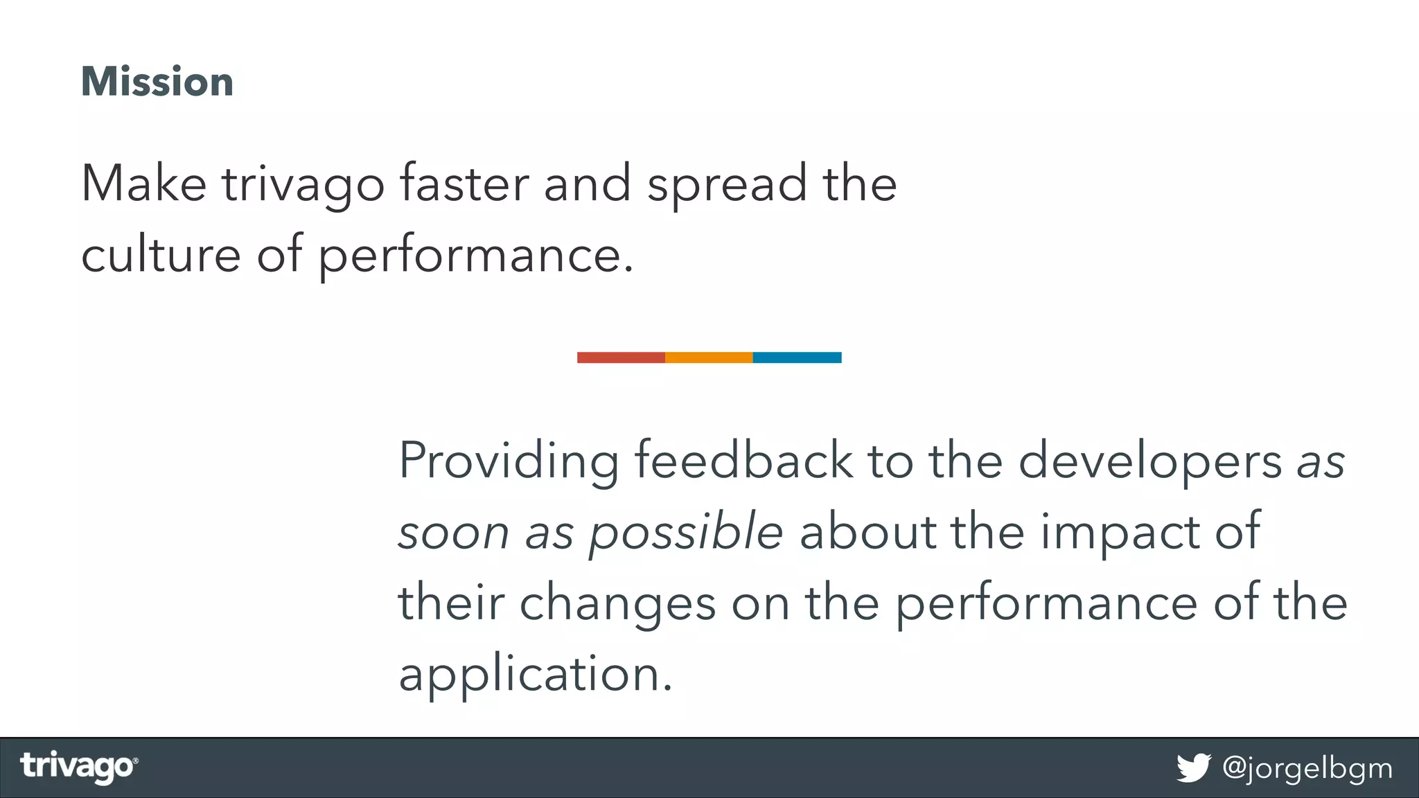 @jorgelbgm
Providing feedback to the developers as
soon as possible about the impact of
their changes on the performance of the
application.
Make trivago faster and spread the
culture of performance.
Mission
 