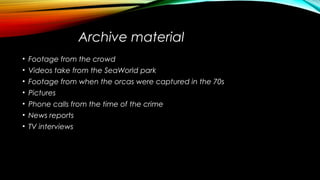 Archive material
• Footage from the crowd
• Videos take from the SeaWorld park
• Footage from when the orcas were captured in the 70s
• Pictures
• Phone calls from the time of the crime
• News reports
• TV interviews
 