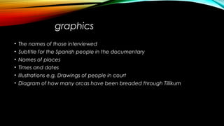graphics
• The names of those interviewed
• Subtitle for the Spanish people in the documentary
• Names of places
• Times and dates
• Illustrations e.g. Drawings of people in court
• Diagram of how many orcas have been breaded through Tillikum
 