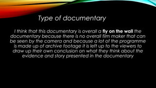 Type of documentary
I think that this documentary is overall a fly on the wall the
documentary because there is no overall film maker that can
be seen by the camera and because a lot of the programme
is made up of archive footage it is left up to the viewers to
draw up their own conclusion on what they think about the
evidence and story presented in the documentary
 