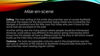 Mise-en-scene
Setting- the main setting of the entire documentary was of course SeaWorld
because the reason for the documentary being made was to advertise the
dangers at SeaWorld and the little care that those who own it have for the
orcas that are enclosed at the park.
Another setting was the many places where people would be interviewed.
However, every place was different to the person being interviewed which
shows that the people all have a different part to the story to tell which overall
builds up the main story and problem at SeaWorld
Costume- the main recognisable costume used in the programme was the
wet suits or uniforms of the trainers at SeaWorld. Everyone else featured in the
documentary were wearing regular clothes
 