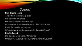 Sound
Non-Digetic sound
Audio from the archive clips
The noise of the orcas
Erie music played over the top
https://www.youtube.com/watch?v=SSq7LW3qu1k
Trailer for the documentary-
https://www.youtube.com/watch?v=nNMR_ryelTI
Digetic Sound
The people who were interviewed
https://www.youtube.com/watch?v=0k8dxCqZOzA
 