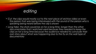 editing
• Cut- the clips would mostly cut to the next piece of archive video or even
the person that was being interviewed with the sound of the person who is
speaking being heard before the clip is shown
• Long Take- the shots would be on for a long time, longer than the other
documentaries that I watched used because they needed to keep the
clips on for a long time because the audience needed to conclude their
own story about what was happening due to the fly on the wall type of
documentary
 