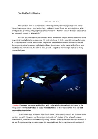Title: Blackfish (2013) Review

(YOUTUBE LINK HERE)
Have you ever been to SeaWorld or a similar aquarium park? Have you ever seen one of
those shows where trainers swim and do fancy tricks with orcas? Those are fantastic I mean what
could possibly go wrong? They’re professionals aren’t they? Well let’s just say there’s a reason orcas
are commonly termed as ‘killer whales’.
Blackfish is a controversial documentary which reveals that keeping whales in captivity is not
only animal cruelty but also poses a great risk for the trainers. It circles around the story of an orca
at SeaWorld named Tilikum. This whale is responsible for the deaths of three individuals, but the
documentary mainly focuses on his last victim Dawn Brancheau, a senior trainer at SeaWorld who
was killed in a performance. It’s scary to think of such a tragedy of happening in front of so many
people of all ages.

Caution: If you ever encounter and incident with a killer whale, doing what is portrayed in the
image above will not be the best of ideas. Do not be fooled by their appearance. They are NOT
giant cuddly penguin-fish.
The documentary is really well constructed. What’s most beautiful about it is that they don’t
just bore you with interviews and discussions. Instead, there’s footage of the whales from past
performances, some of which went horribly wrong. I think it pretty much drew me in the moment it
started. The documentary, being controversial, is pretty biased. But every statement is supported

 