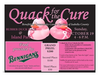 Quack Cure                                           for
                                                          the
                        Benefitting Community Cancer Services of Isabella County
                                                                                  Sunday,
     RUBBER DUCK RACE
              @                                                                 OCTOBER 19
         Island Park                                                              4 - 6 P.M.

              Food                                                 * 1 duck for $5 or 5 ducks for $20
                                                    GRAND                - Make checks payable to Community
                                                                           Cancer Services
           provided by:                             PRIZE:               - Contestants who purchase a duck DO
                                                                           NOT have to be present at the
                                                     $200                  event to win
                                                                   * Look to buy ducks at the “Into the Light” cancer
                                                   Second Place:     walk on October 3rd

                                                       $100        * Raffles for great prizes will be held at the event
                                                                          - Tickets are $1 each
                                                                   * For more information or to purchase ducks, e-mail
     * Ask about the green “lucky” ducks and how
                                                   Third Place:      quackforthecure@hotmail.com or call Kim
               you can win with them!!                               Sherman at (989) 390-5952
                                                       $50
13
 