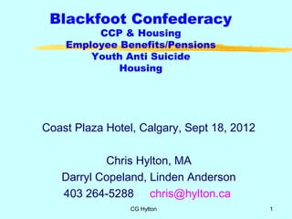 Blackfoot Confederacy
         CCP & Housing
    Employee Benefits/Pensions
        Youth Anti Suicide
             Housing




Coast Plaza Hotel, Calgary, Sept 18, 2012

           Chris Hylton, MA
   Darryl Copeland, Linden Anderson
   403 264-5288 chris@hylton.ca
                CG Hylton                   1
 