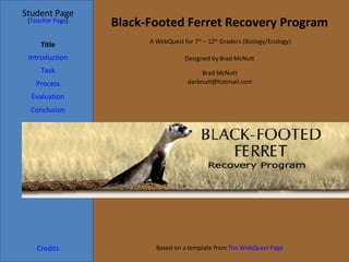 Black-Footed Ferret Recovery Program Student Page Title Introduction Task Process Evaluation Conclusion Credits [ Teacher Page ] A WebQuest for 7 th  – 12 th  Graders (Biology/Ecology) Designed by Brad McNutt Brad McNutt [email_address] Based on a template from  The  WebQuest  Page 